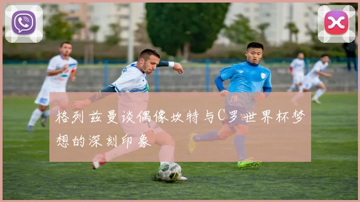 格列兹曼谈偶像坎特与C罗世界杯梦想的深刻印象