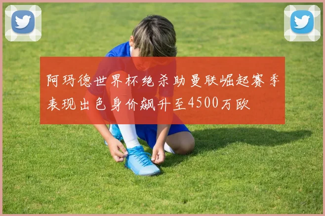阿玛德世界杯绝杀助曼联崛起赛季表现出色身价飙升至4500万欧