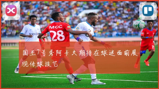 国王7号秀阿卡夫期待在球迷面前展现传球技艺