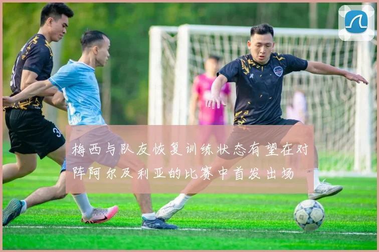 梅西与队友恢复训练状态有望在对阵阿尔及利亚的比赛中首发出场