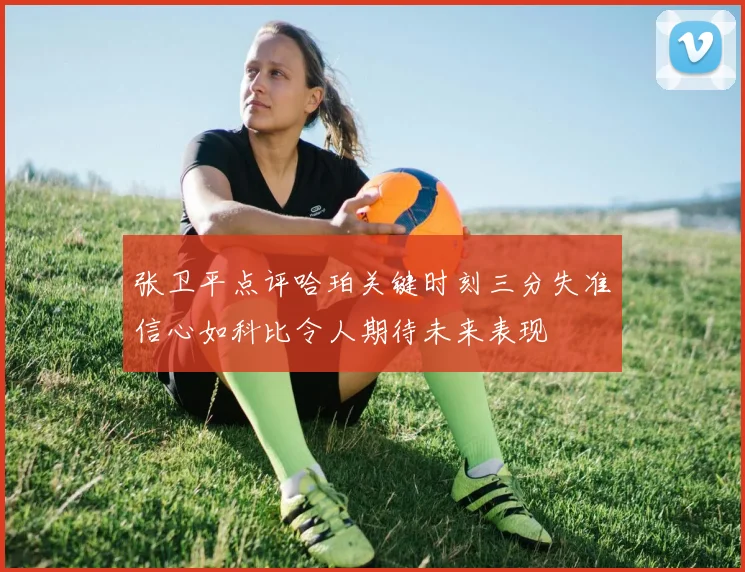 张卫平点评哈珀关键时刻三分失准信心如科比令人期待未来表现