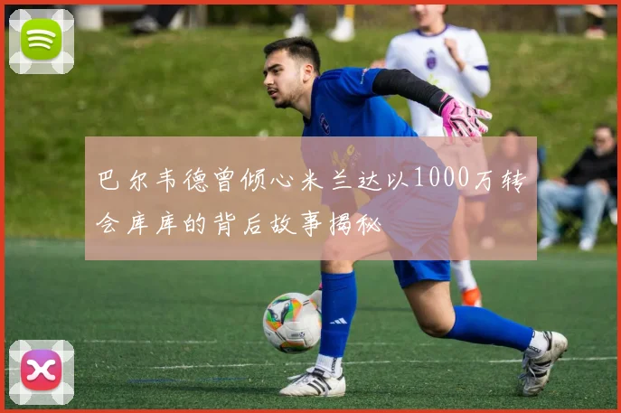 巴尔韦德曾倾心米兰达以1000万转会库库的背后故事揭秘