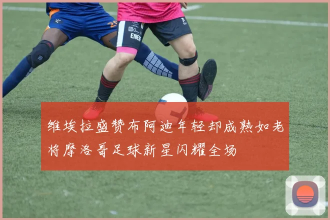 维埃拉盛赞布阿迪年轻却成熟如老将摩洛哥足球新星闪耀全场