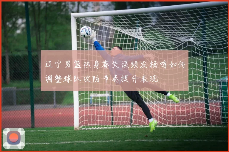 辽宁男篮热身赛失误频发杨鸣如何调整球队攻防节奏提升表现