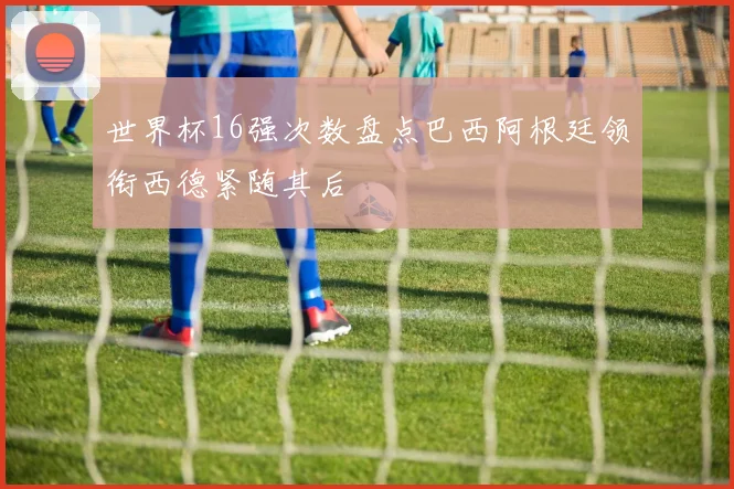世界杯16强次数盘点巴西阿根廷领衔西德紧随其后