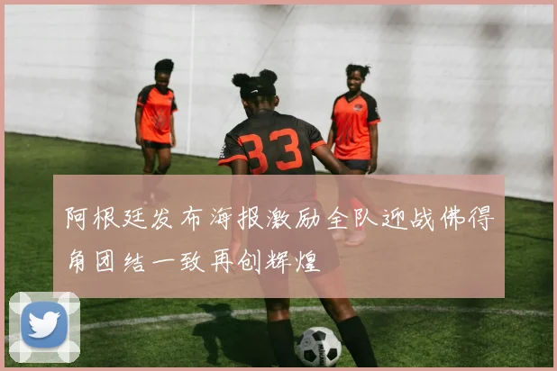 阿根廷发布海报激励全队迎战佛得角团结一致再创辉煌