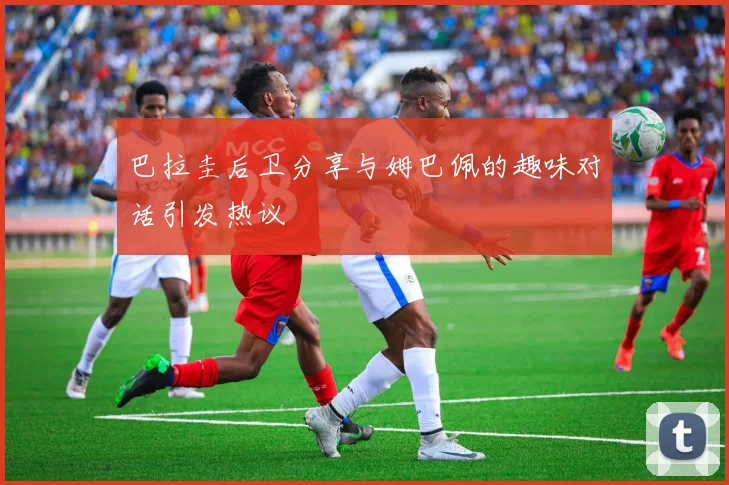 巴拉圭后卫分享与姆巴佩的趣味对话引发热议