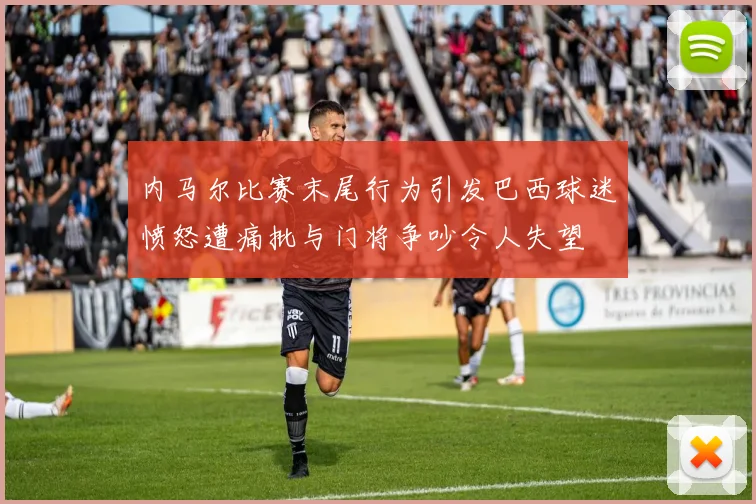 内马尔比赛末尾行为引发巴西球迷愤怒遭痛批与门将争吵令人失望