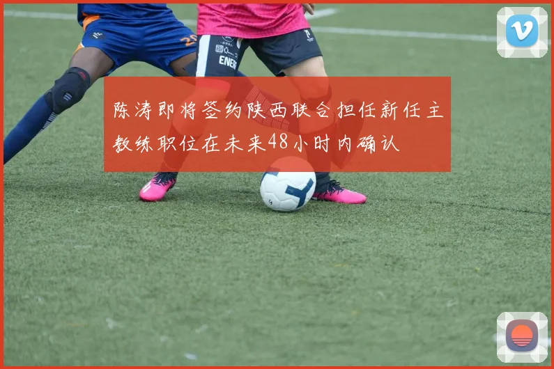 陈涛即将签约陕西联合担任新任主教练职位在未来48小时内确认