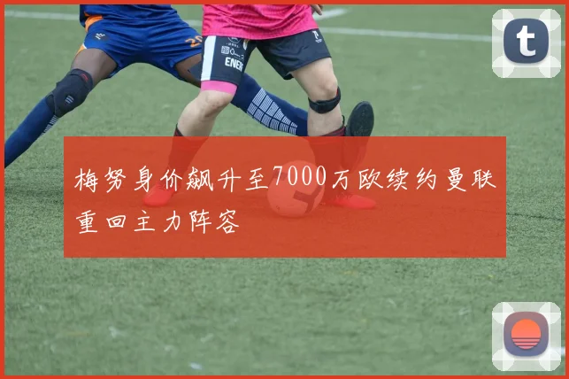 梅努身价飙升至7000万欧续约曼联重回主力阵容