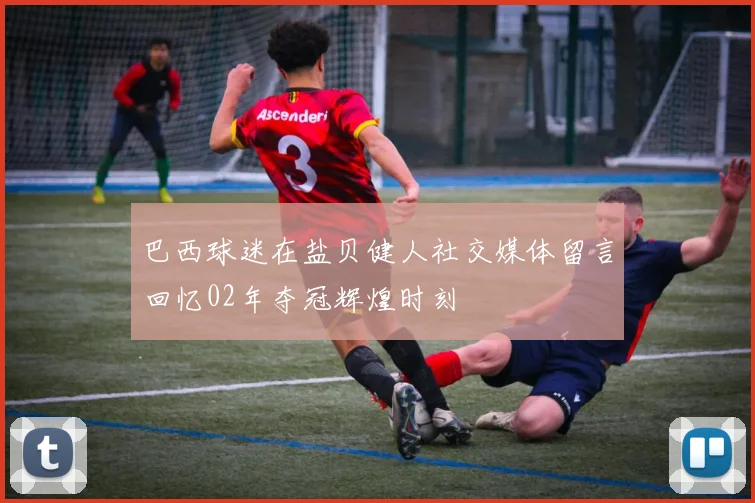 巴西球迷在盐贝健人社交媒体留言回忆02年夺冠辉煌时刻
