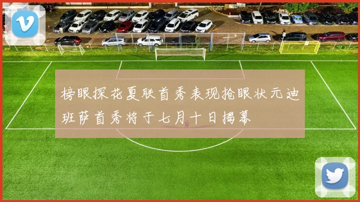 榜眼探花夏联首秀表现抢眼状元迪班萨首秀将于七月十日揭幕