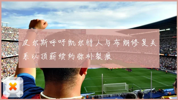 皮尔斯呼吁凯尔特人与布朗修复关系以顶薪续约弥补裂痕