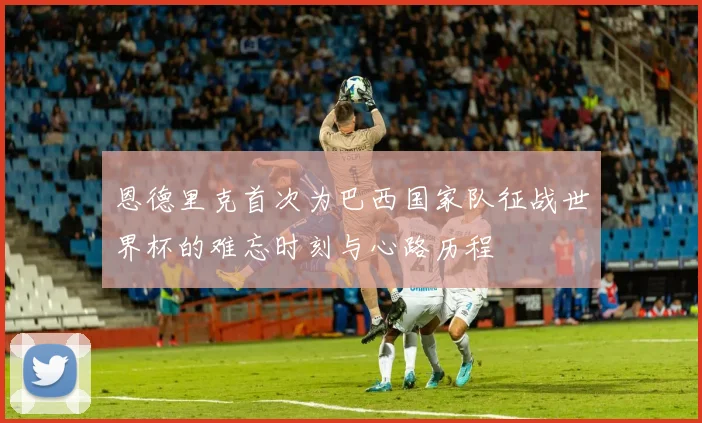 恩德里克首次为巴西国家队征战世界杯的难忘时刻与心路历程