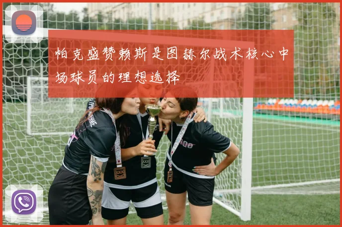 帕克盛赞赖斯是图赫尔战术核心中场球员的理想选择
