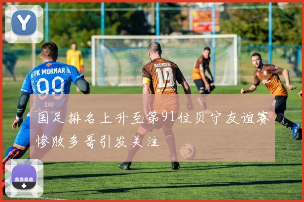 国足排名上升至第91位贝宁友谊赛惨败多哥引发关注
