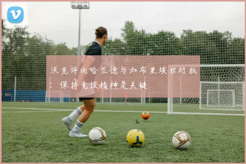 沃克评论哈兰德与加布里埃尔对抗：保持竞技精神是关键