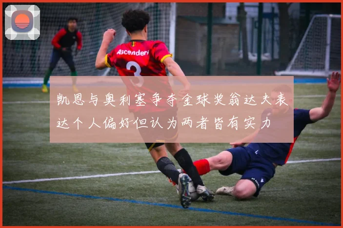凯恩与奥利塞争夺金球奖翁达夫表达个人偏好但认为两者皆有实力