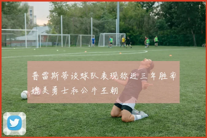 普雷斯蒂谈球队表现称近三年胜率媲美勇士和公牛王朝