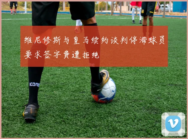 维尼修斯与皇马续约谈判停滞球员要求签字费遭拒绝