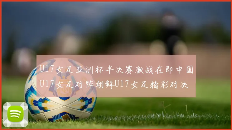 U17女足亚洲杯半决赛激战在即中国U17女足对阵朝鲜U17女足精彩对决即将开启