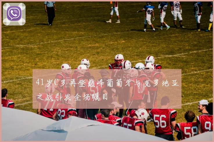 41岁C罗再登巅峰葡萄牙与克罗地亚之战引发全场瞩目